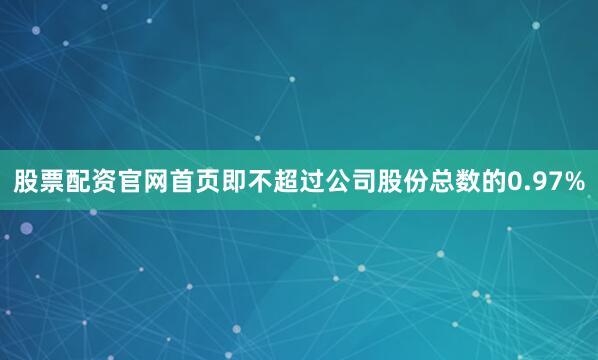 股票配资官网首页即不超过公司股份总数的0.97%
