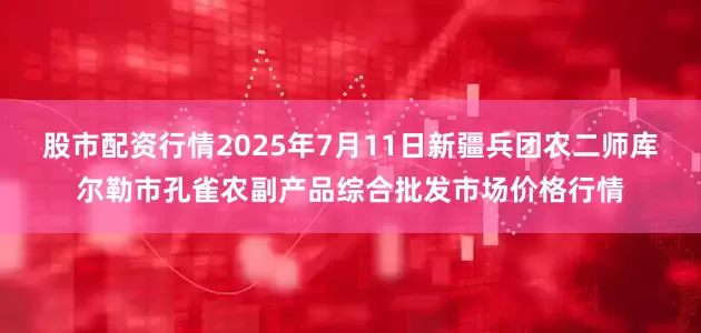 股市配资行情2025年7月11日新疆兵团农二师库尔勒市孔雀农副产品综合批发市场价格行情