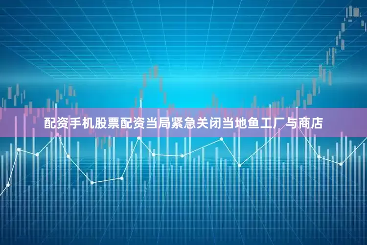 配资手机股票配资当局紧急关闭当地鱼工厂与商店