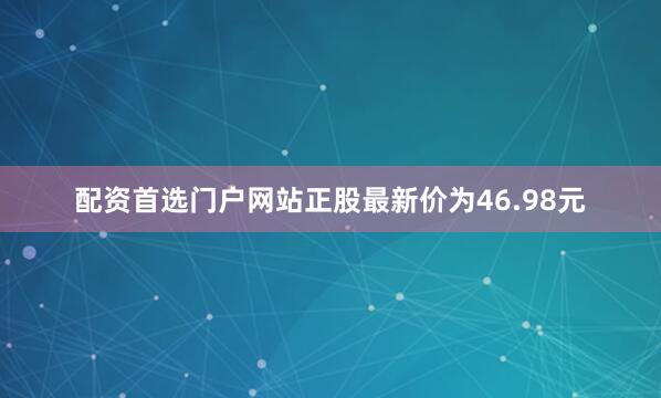 配资首选门户网站正股最新价为46.98元