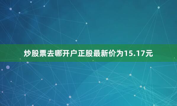 炒股票去哪开户正股最新价为15.17元