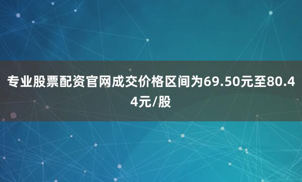 专业股票配资官网成交价格区间为69.50元至80.44元/股