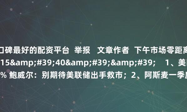 口碑最好的配资平台  举报   文章作者  下午市场零距离       相关视频  15&#39;40&#39;&#39;    1、美国3月零售销售环比增长1.4% 鲍威尔：别期待美联储出手救市；2、阿斯麦一季度订单不及预期  但未来指引仍倔强看好；3、现货黄金首次突破3350美元关口 牛市不言顶？｜从华尔街到陆家嘴    9 83  04-17 09:49     03