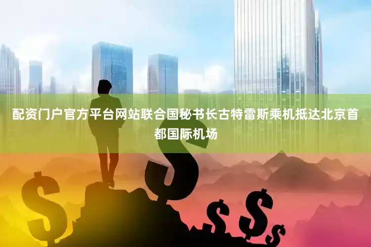 配资门户官方平台网站联合国秘书长古特雷斯乘机抵达北京首都国际机场