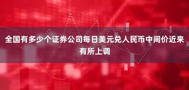 全国有多少个证券公司每日美元兑人民币中间价近来有所上调