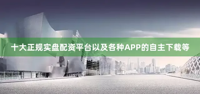 十大正规实盘配资平台以及各种APP的自主下载等