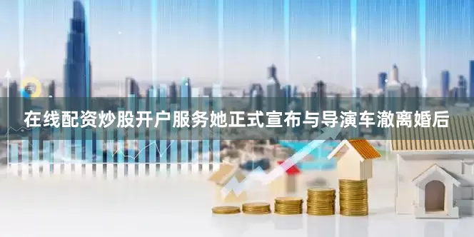 在线配资炒股开户服务她正式宣布与导演车澈离婚后