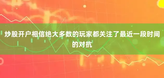 炒股开户相信绝大多数的玩家都关注了最近一段时间的对抗