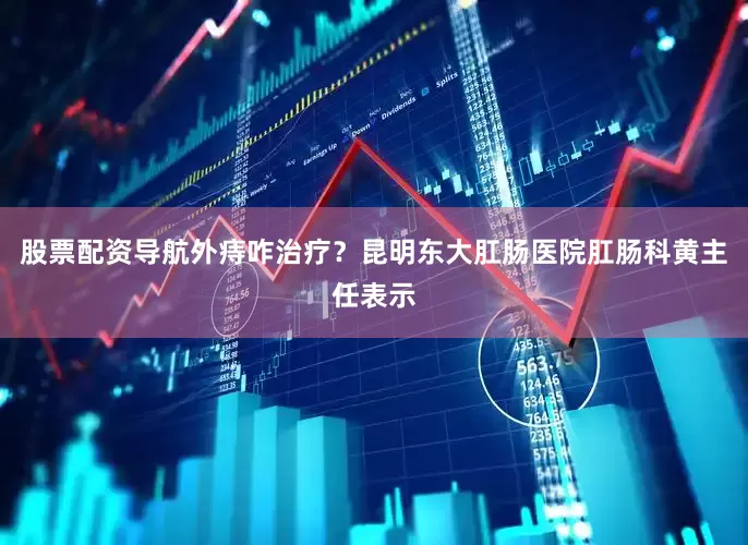 股票配资导航外痔咋治疗？昆明东大肛肠医院肛肠科黄主任表示