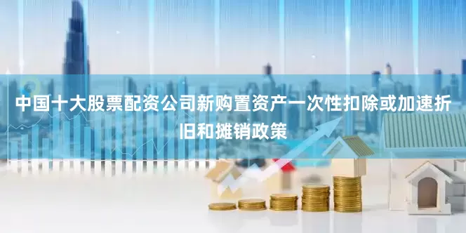 中国十大股票配资公司新购置资产一次性扣除或加速折旧和摊销政策